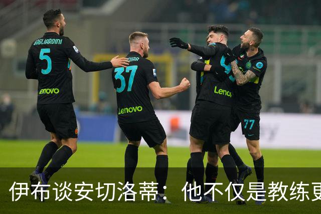 伊布谈安切洛蒂：他不仅是教练更是管理者 执教巴西对他是挑战